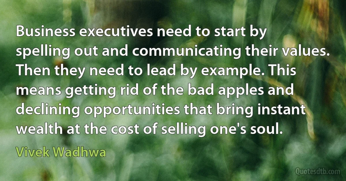 Business executives need to start by spelling out and communicating their values. Then they need to lead by example. This means getting rid of the bad apples and declining opportunities that bring instant wealth at the cost of selling one's soul. (Vivek Wadhwa)