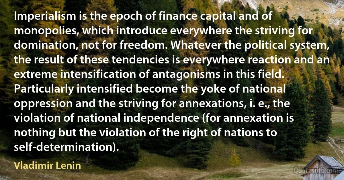 Imperialism is the epoch of finance capital and of monopolies, which introduce everywhere the striving for domination, not for freedom. Whatever the political system, the result of these tendencies is everywhere reaction and an extreme intensification of antagonisms in this field. Particularly intensified become the yoke of national oppression and the striving for annexations, i. e., the violation of national independence (for annexation is nothing but the violation of the right of nations to self-determination). (Vladimir Lenin)