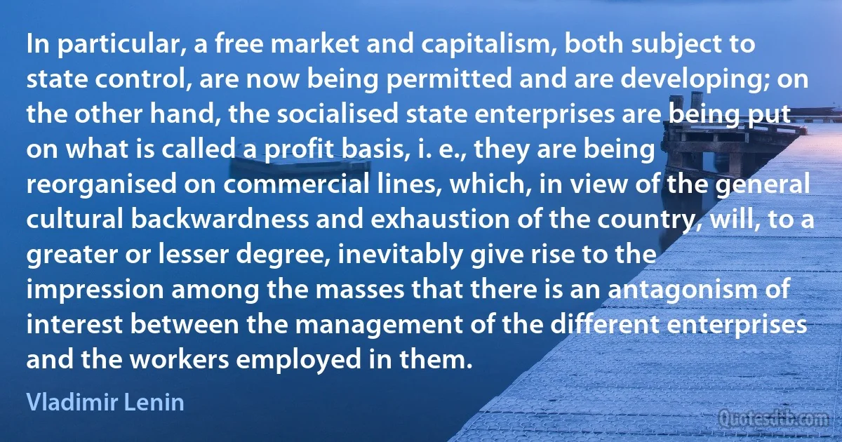 In particular, a free market and capitalism, both subject to state control, are now being permitted and are developing; on the other hand, the socialised state enterprises are being put on what is called a profit basis, i. e., they are being reorganised on commercial lines, which, in view of the general cultural backwardness and exhaustion of the country, will, to a greater or lesser degree, inevitably give rise to the impression among the masses that there is an antagonism of interest between the management of the different enterprises and the workers employed in them. (Vladimir Lenin)