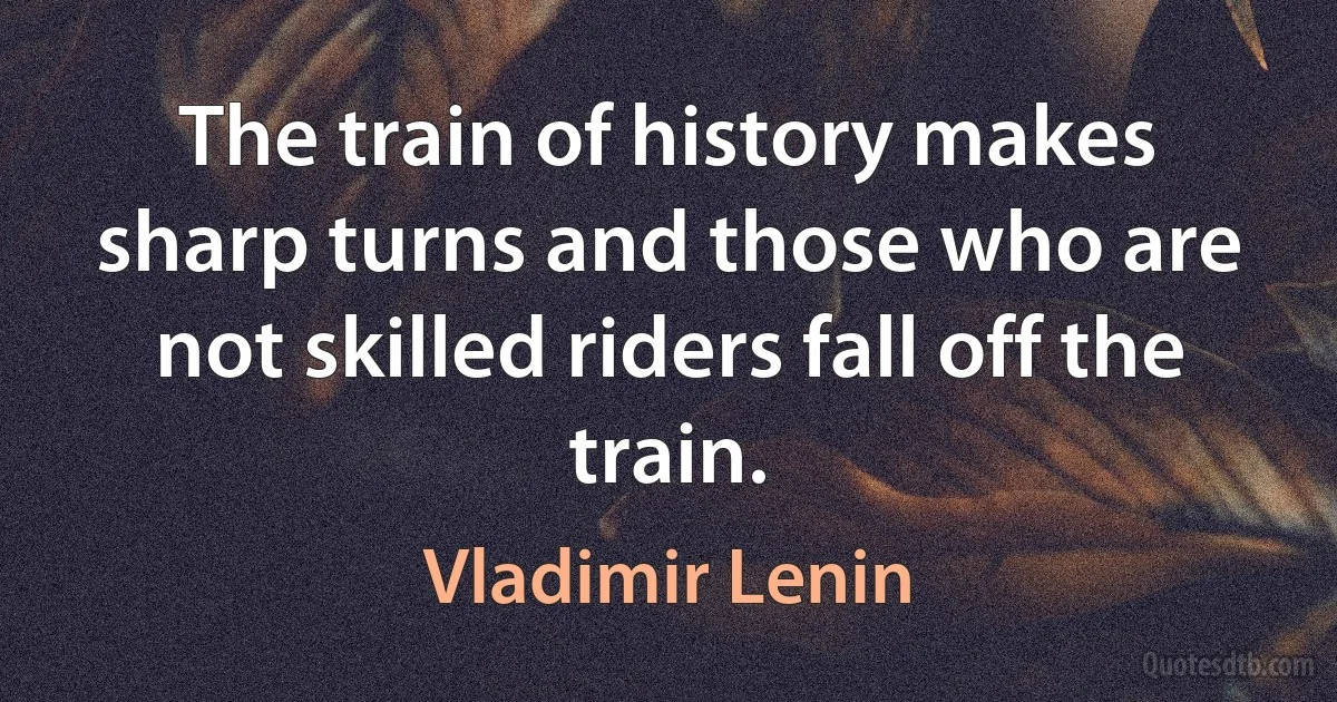 The train of history makes sharp turns and those who are not skilled riders fall off the train. (Vladimir Lenin)