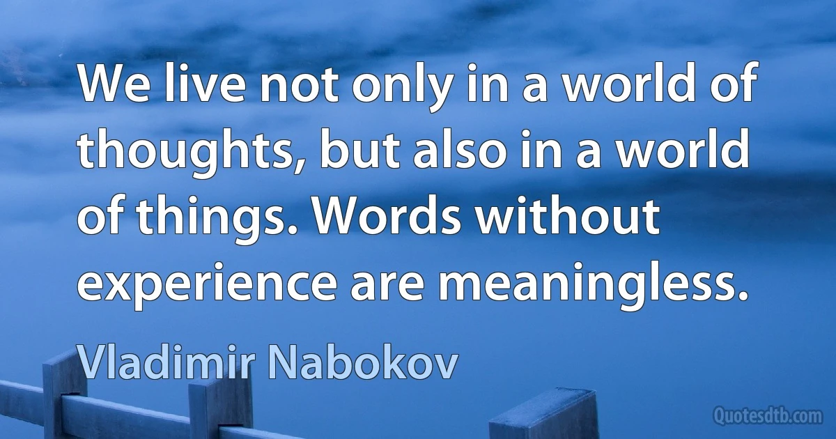 We live not only in a world of thoughts, but also in a world of things. Words without experience are meaningless. (Vladimir Nabokov)