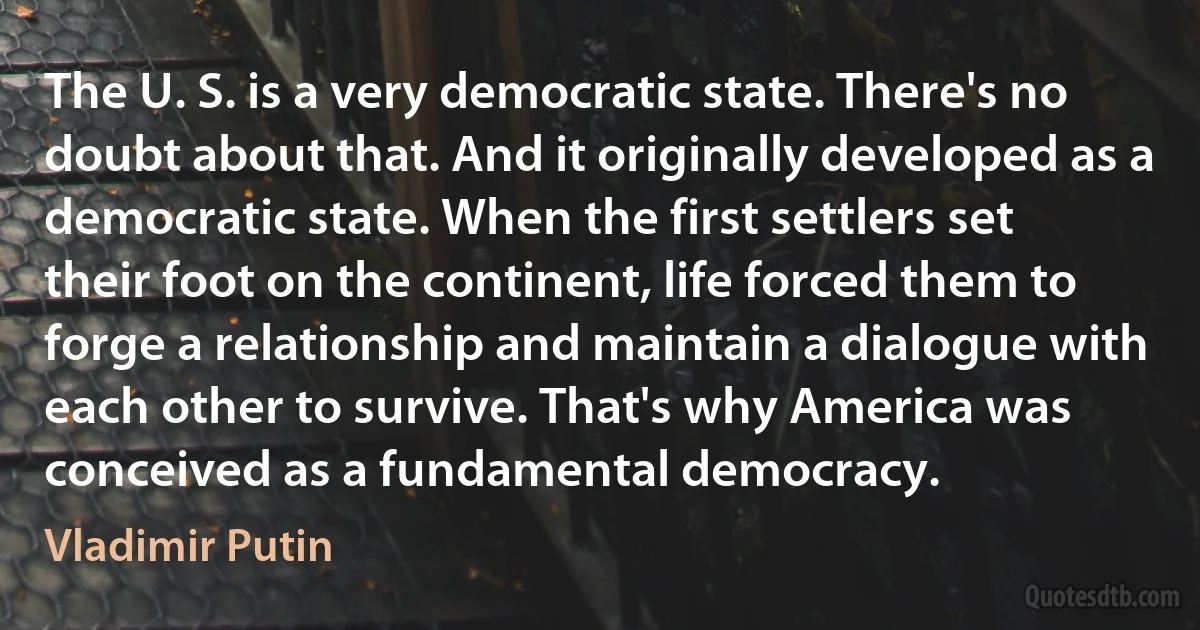 The U. S. is a very democratic state. There's no doubt about that. And it originally developed as a democratic state. When the first settlers set their foot on the continent, life forced them to forge a relationship and maintain a dialogue with each other to survive. That's why America was conceived as a fundamental democracy. (Vladimir Putin)