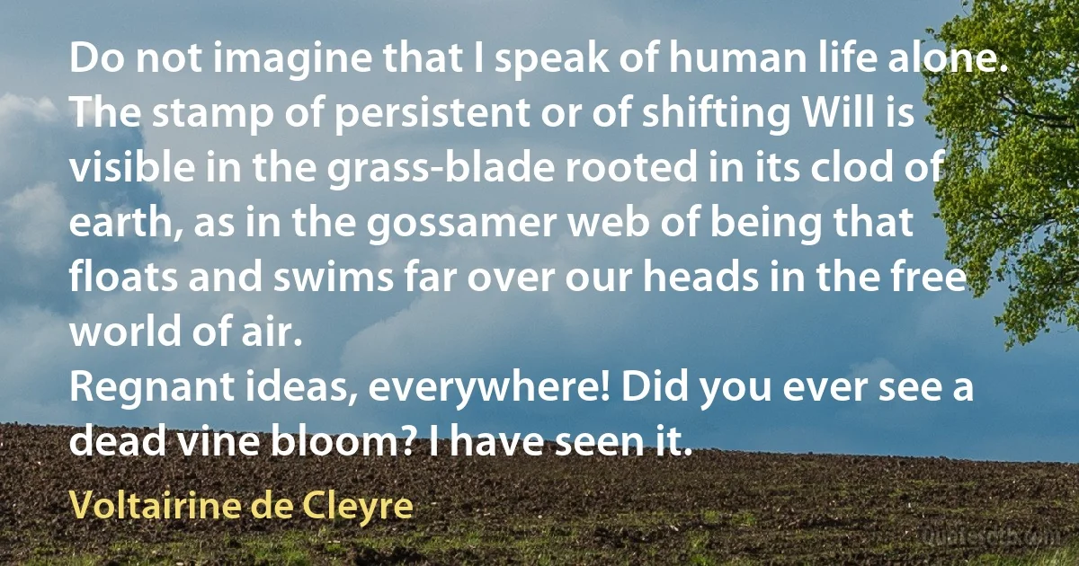 Do not imagine that I speak of human life alone. The stamp of persistent or of shifting Will is visible in the grass-blade rooted in its clod of earth, as in the gossamer web of being that floats and swims far over our heads in the free world of air.
Regnant ideas, everywhere! Did you ever see a dead vine bloom? I have seen it. (Voltairine de Cleyre)