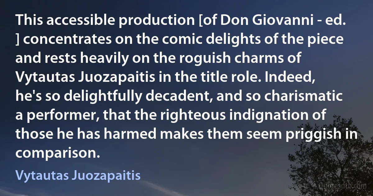 This accessible production [of Don Giovanni - ed. ] concentrates on the comic delights of the piece and rests heavily on the roguish charms of Vytautas Juozapaitis in the title role. Indeed, he's so delightfully decadent, and so charismatic a performer, that the righteous indignation of those he has harmed makes them seem priggish in comparison. (Vytautas Juozapaitis)