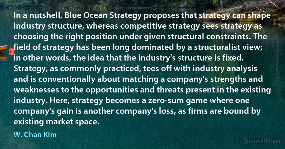 In a nutshell, Blue Ocean Strategy proposes that strategy can shape industry structure, whereas competitive strategy sees strategy as choosing the right position under given structural constraints. The field of strategy has been long dominated by a structuralist view; in other words, the idea that the industry's structure is fixed. Strategy, as commonly practiced, tees off with industry analysis and is conventionally about matching a company's strengths and weaknesses to the opportunities and threats present in the existing industry. Here, strategy becomes a zero-sum game where one company's gain is another company's loss, as firms are bound by existing market space. (W. Chan Kim)