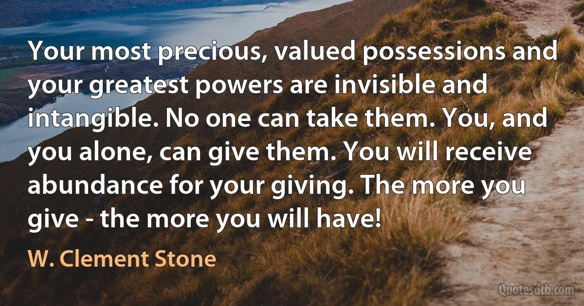 Your most precious, valued possessions and your greatest powers are invisible and intangible. No one can take them. You, and you alone, can give them. You will receive abundance for your giving. The more you give - the more you will have! (W. Clement Stone)