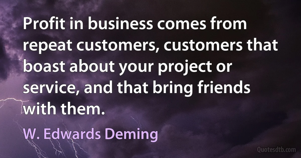 Profit in business comes from repeat customers, customers that boast about your project or service, and that bring friends with them. (W. Edwards Deming)