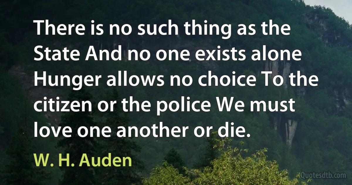 There is no such thing as the State And no one exists alone Hunger allows no choice To the citizen or the police We must love one another or die. (W. H. Auden)