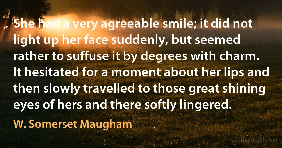 She had a very agreeable smile; it did not light up her face suddenly, but seemed rather to suffuse it by degrees with charm. It hesitated for a moment about her lips and then slowly travelled to those great shining eyes of hers and there softly lingered. (W. Somerset Maugham)