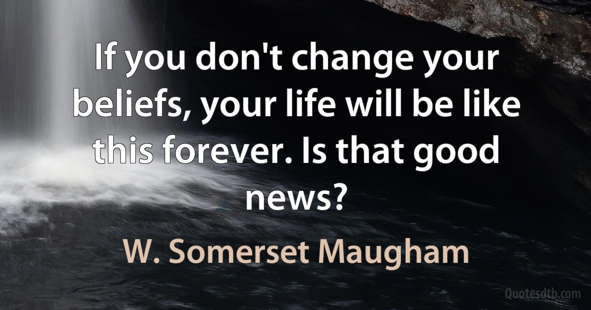 If you don't change your beliefs, your life will be like this forever. Is that good news? (W. Somerset Maugham)