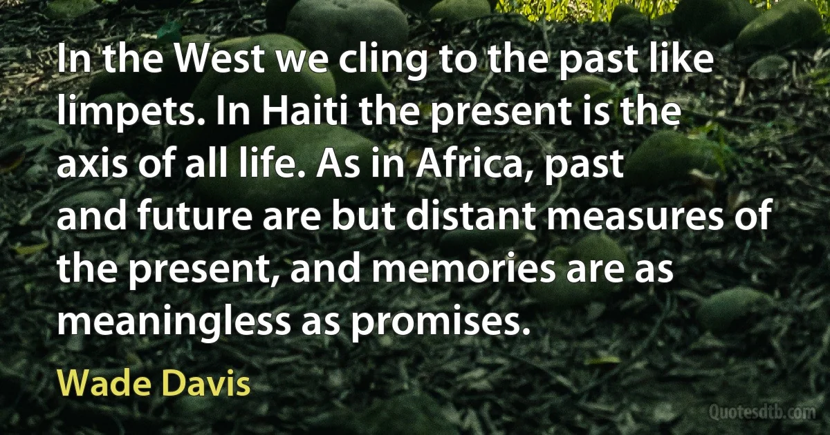 In the West we cling to the past like limpets. In Haiti the present is the axis of all life. As in Africa, past and future are but distant measures of the present, and memories are as meaningless as promises. (Wade Davis)