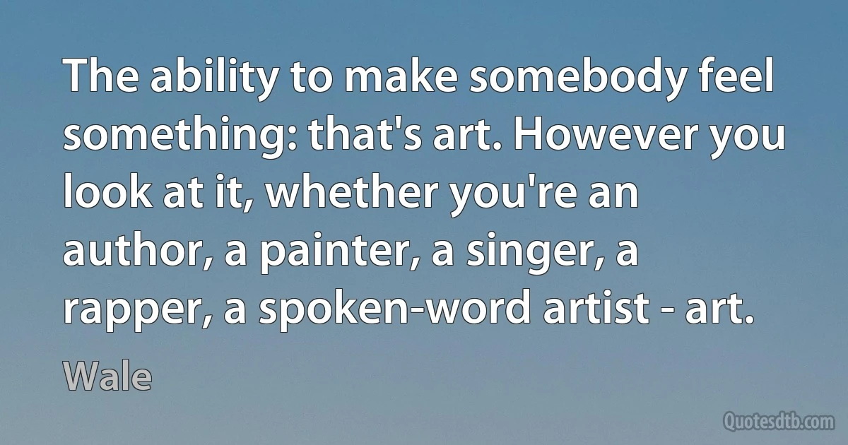 The ability to make somebody feel something: that's art. However you look at it, whether you're an author, a painter, a singer, a rapper, a spoken-word artist - art. (Wale)