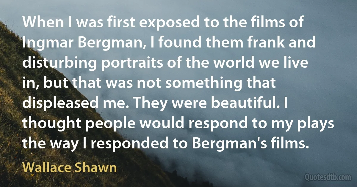 When I was first exposed to the films of Ingmar Bergman, I found them frank and disturbing portraits of the world we live in, but that was not something that displeased me. They were beautiful. I thought people would respond to my plays the way I responded to Bergman's films. (Wallace Shawn)