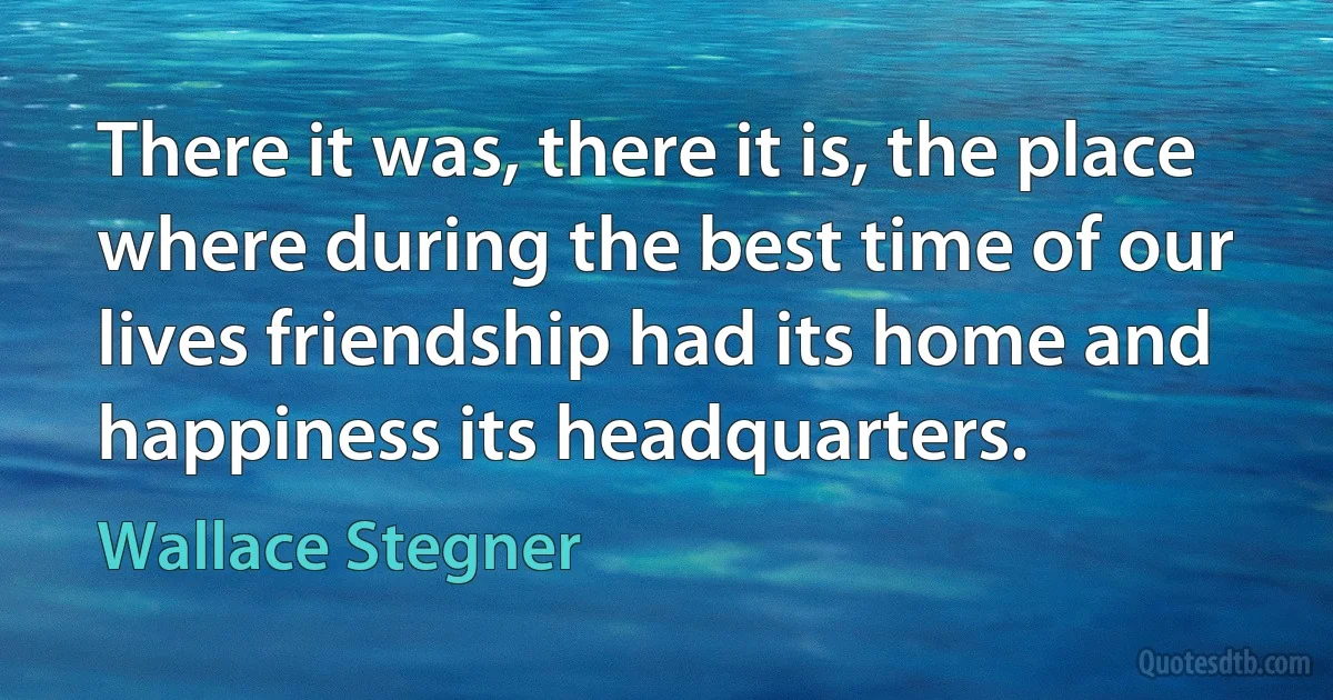 There it was, there it is, the place where during the best time of our lives friendship had its home and happiness its headquarters. (Wallace Stegner)