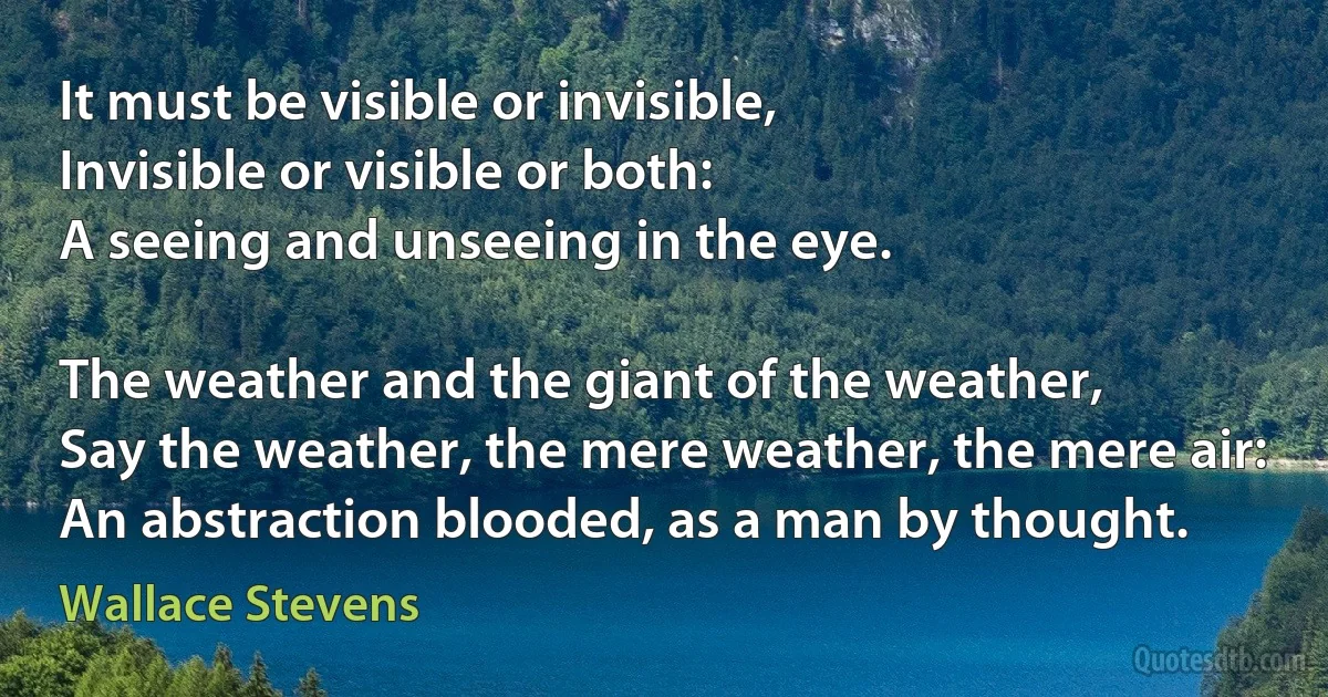 It must be visible or invisible,
Invisible or visible or both:
A seeing and unseeing in the eye.

The weather and the giant of the weather,
Say the weather, the mere weather, the mere air:
An abstraction blooded, as a man by thought. (Wallace Stevens)