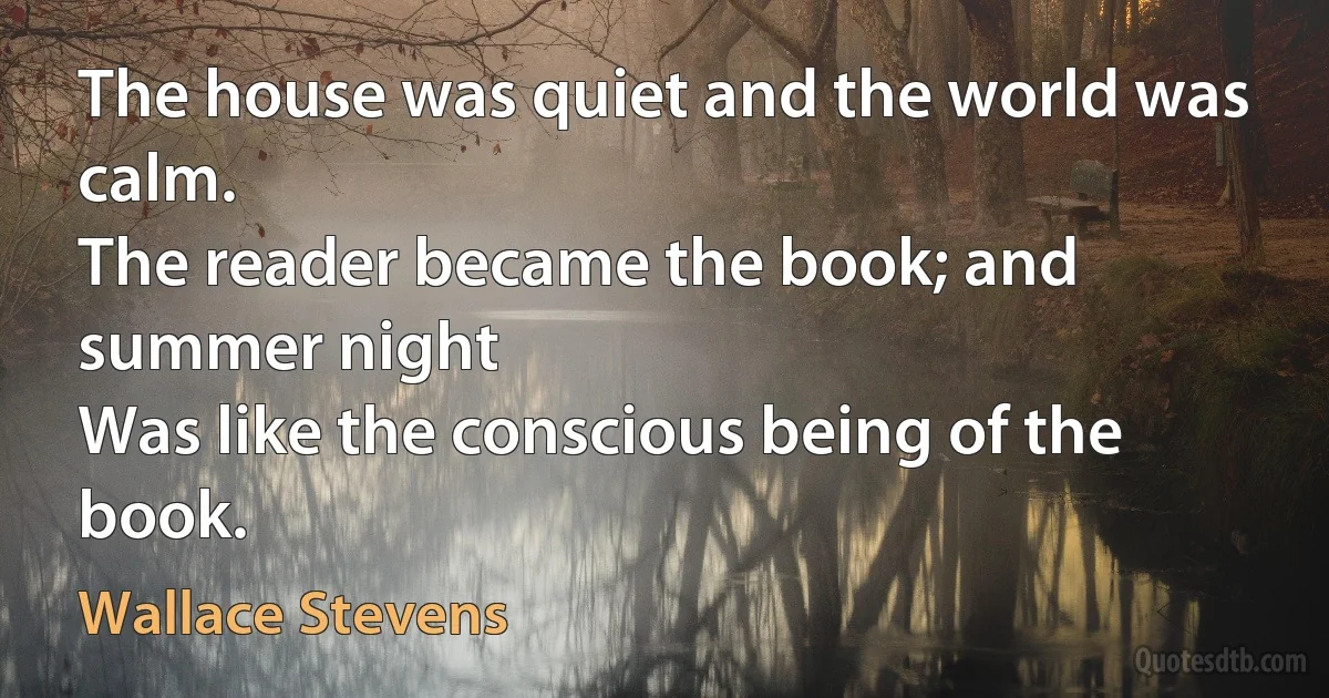 The house was quiet and the world was calm.
The reader became the book; and summer night
Was like the conscious being of the book. (Wallace Stevens)