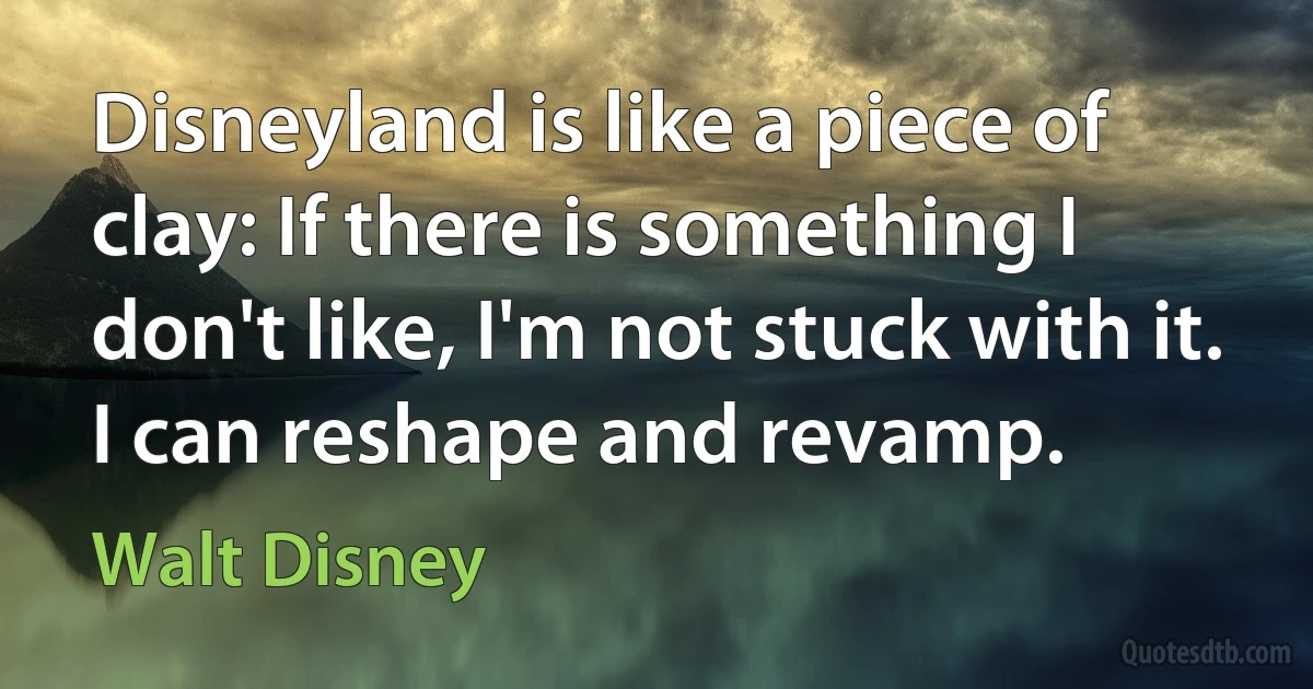 Disneyland is like a piece of clay: If there is something I don't like, I'm not stuck with it. I can reshape and revamp. (Walt Disney)