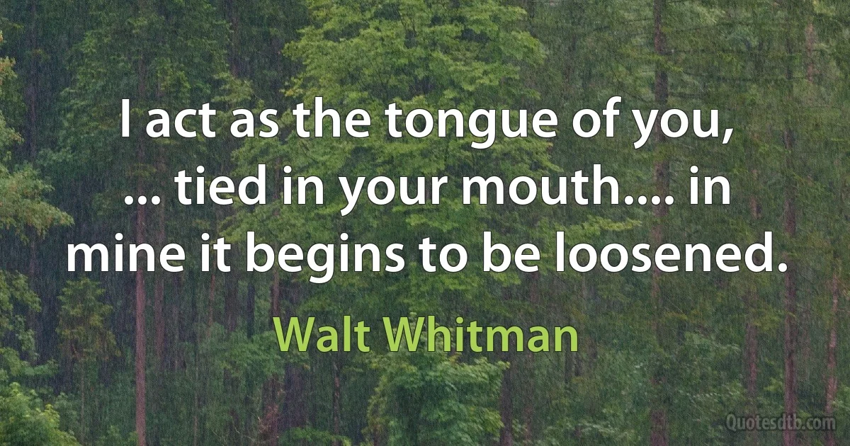 I act as the tongue of you,
... tied in your mouth.... in mine it begins to be loosened. (Walt Whitman)