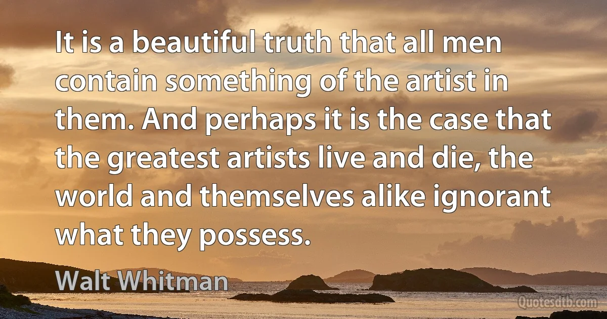 It is a beautiful truth that all men contain something of the artist in them. And perhaps it is the case that the greatest artists live and die, the world and themselves alike ignorant what they possess. (Walt Whitman)