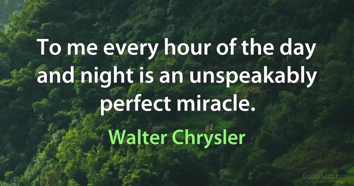 To me every hour of the day and night is an unspeakably perfect miracle. (Walter Chrysler)