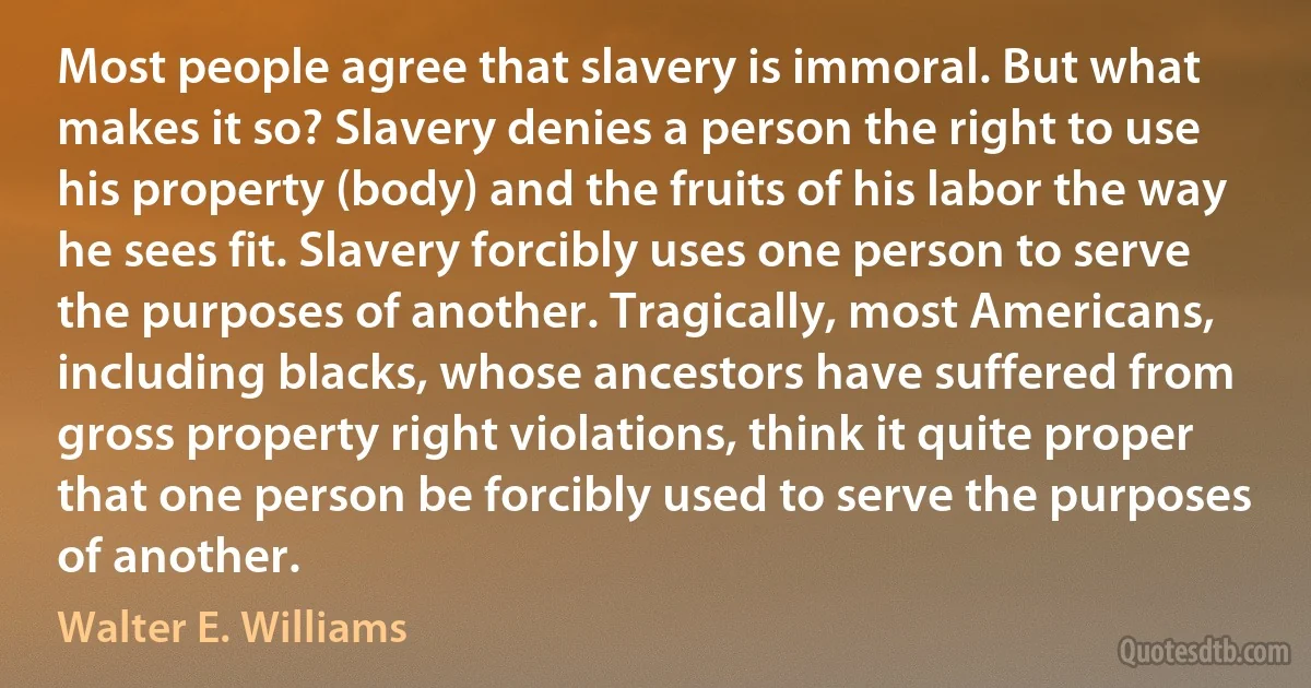 Most people agree that slavery is immoral. But what makes it so? Slavery denies a person the right to use his property (body) and the fruits of his labor the way he sees fit. Slavery forcibly uses one person to serve the purposes of another. Tragically, most Americans, including blacks, whose ancestors have suffered from gross property right violations, think it quite proper that one person be forcibly used to serve the purposes of another. (Walter E. Williams)