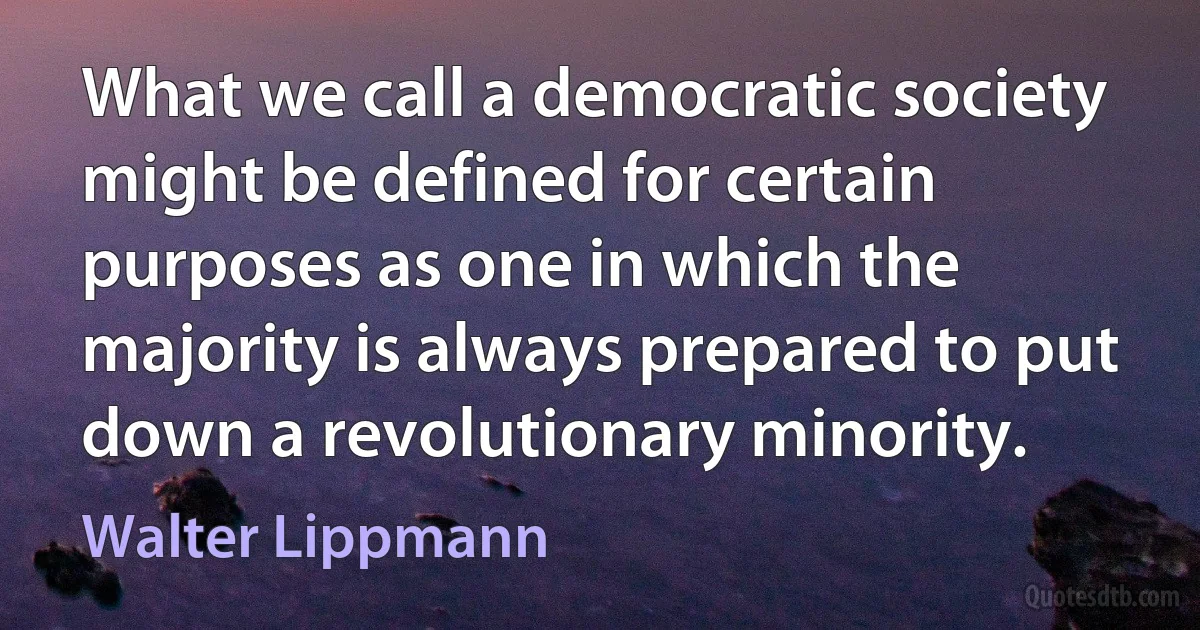 What we call a democratic society might be defined for certain purposes as one in which the majority is always prepared to put down a revolutionary minority. (Walter Lippmann)