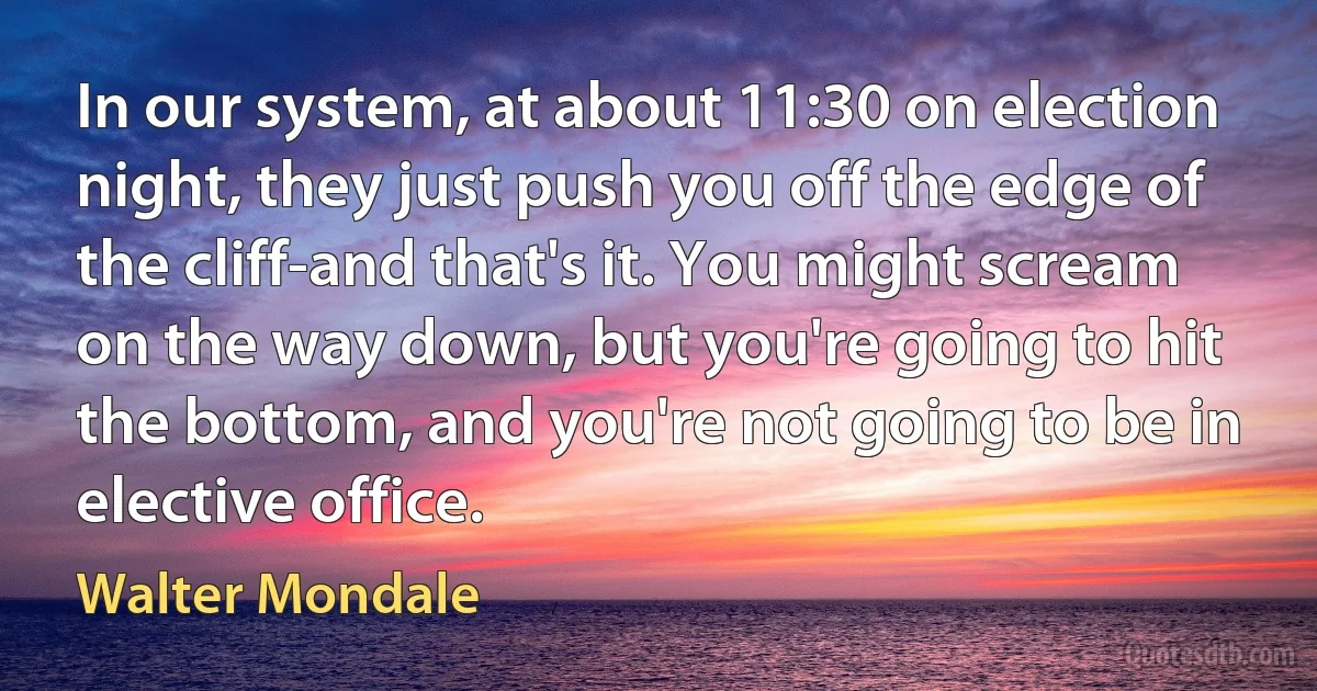 In our system, at about 11:30 on election night, they just push you off the edge of the cliff-and that's it. You might scream on the way down, but you're going to hit the bottom, and you're not going to be in elective office. (Walter Mondale)