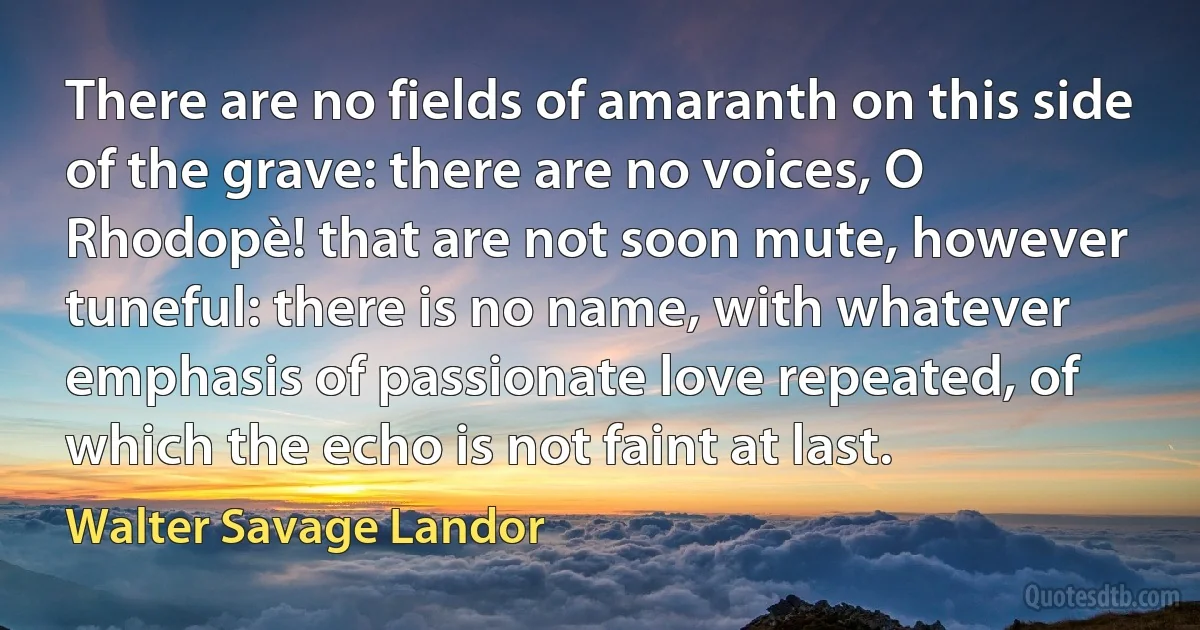 There are no fields of amaranth on this side of the grave: there are no voices, O Rhodopè! that are not soon mute, however tuneful: there is no name, with whatever emphasis of passionate love repeated, of which the echo is not faint at last. (Walter Savage Landor)