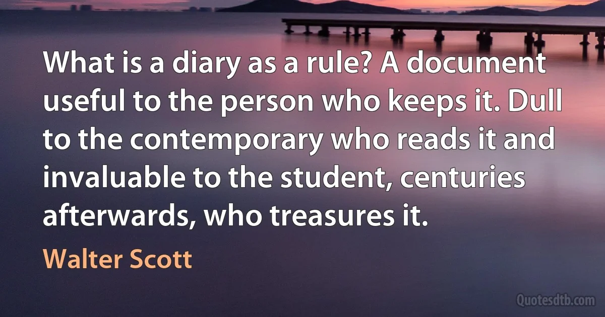 What is a diary as a rule? A document useful to the person who keeps it. Dull to the contemporary who reads it and invaluable to the student, centuries afterwards, who treasures it. (Walter Scott)