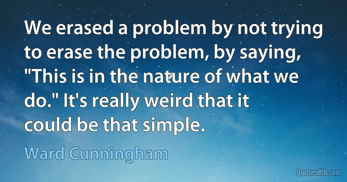 We erased a problem by not trying to erase the problem, by saying, "This is in the nature of what we do." It's really weird that it could be that simple. (Ward Cunningham)