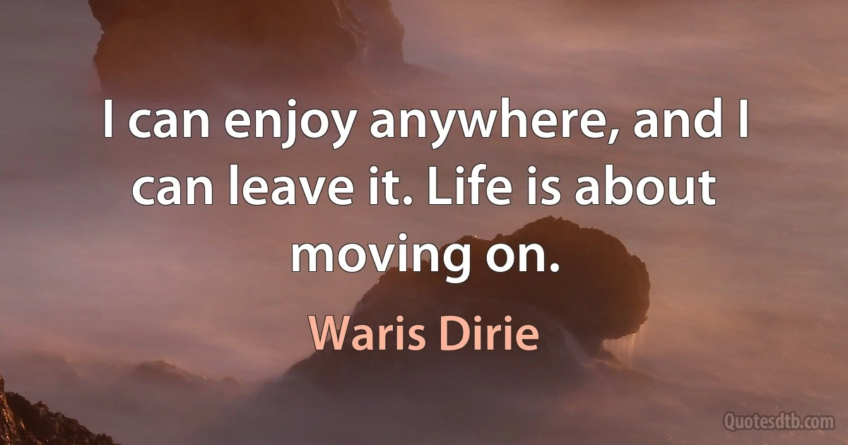 I can enjoy anywhere, and I can leave it. Life is about moving on. (Waris Dirie)