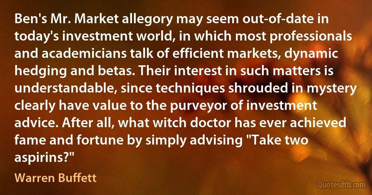 Ben's Mr. Market allegory may seem out-of-date in today's investment world, in which most professionals and academicians talk of efficient markets, dynamic hedging and betas. Their interest in such matters is understandable, since techniques shrouded in mystery clearly have value to the purveyor of investment advice. After all, what witch doctor has ever achieved fame and fortune by simply advising "Take two aspirins?" (Warren Buffett)