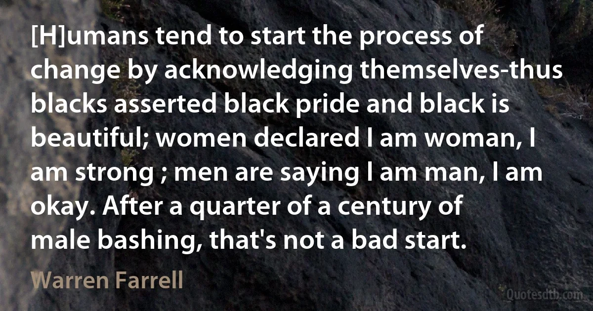 [H]umans tend to start the process of change by acknowledging themselves-thus blacks asserted black pride and black is beautiful; women declared I am woman, I am strong ; men are saying I am man, I am okay. After a quarter of a century of male bashing, that's not a bad start. (Warren Farrell)