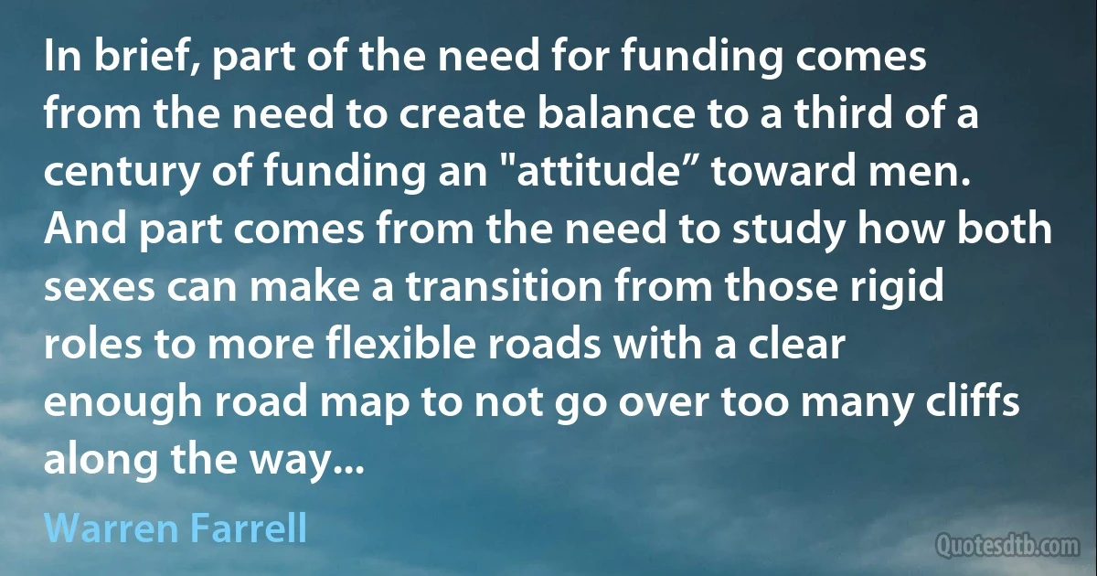 In brief, part of the need for funding comes from the need to create balance to a third of a century of funding an "attitude” toward men. And part comes from the need to study how both sexes can make a transition from those rigid roles to more flexible roads with a clear enough road map to not go over too many cliffs along the way... (Warren Farrell)