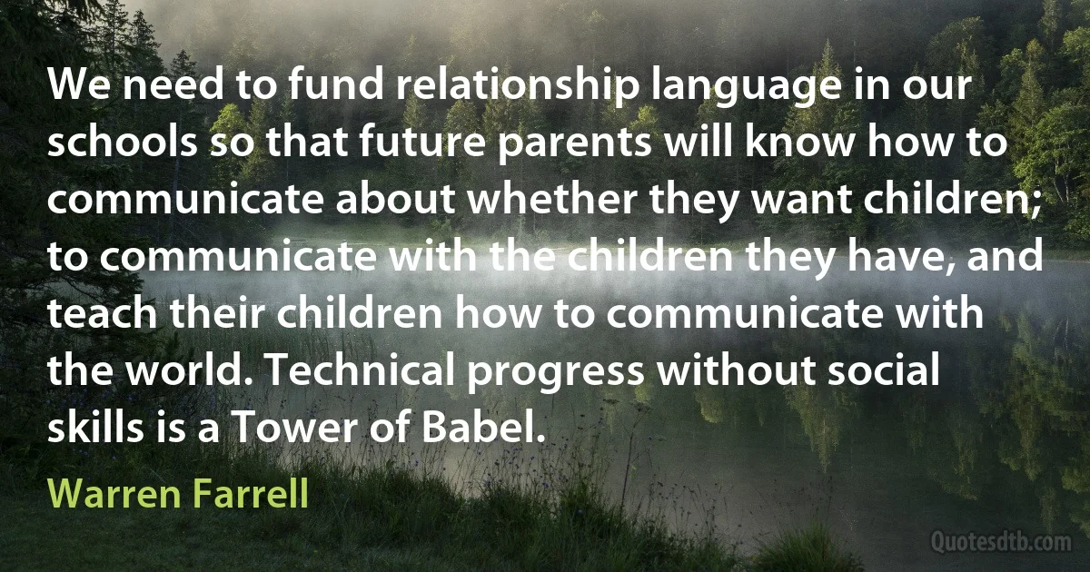 We need to fund relationship language in our schools so that future parents will know how to communicate about whether they want children; to communicate with the children they have, and teach their children how to communicate with the world. Technical progress without social skills is a Tower of Babel. (Warren Farrell)