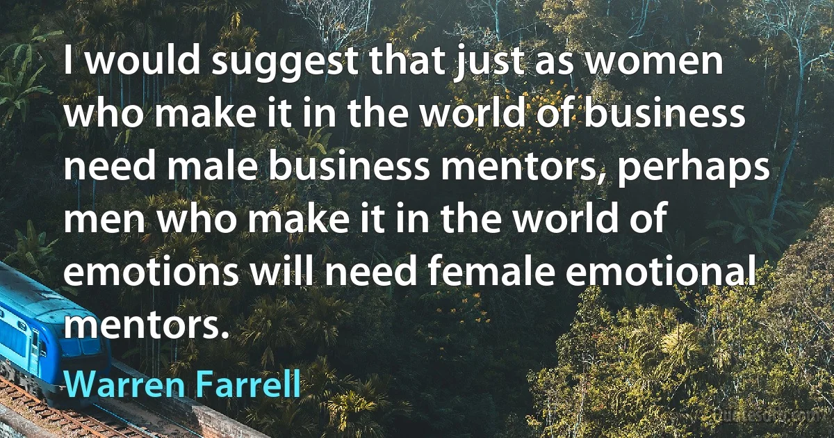 I would suggest that just as women who make it in the world of business need male business mentors, perhaps men who make it in the world of emotions will need female emotional mentors. (Warren Farrell)