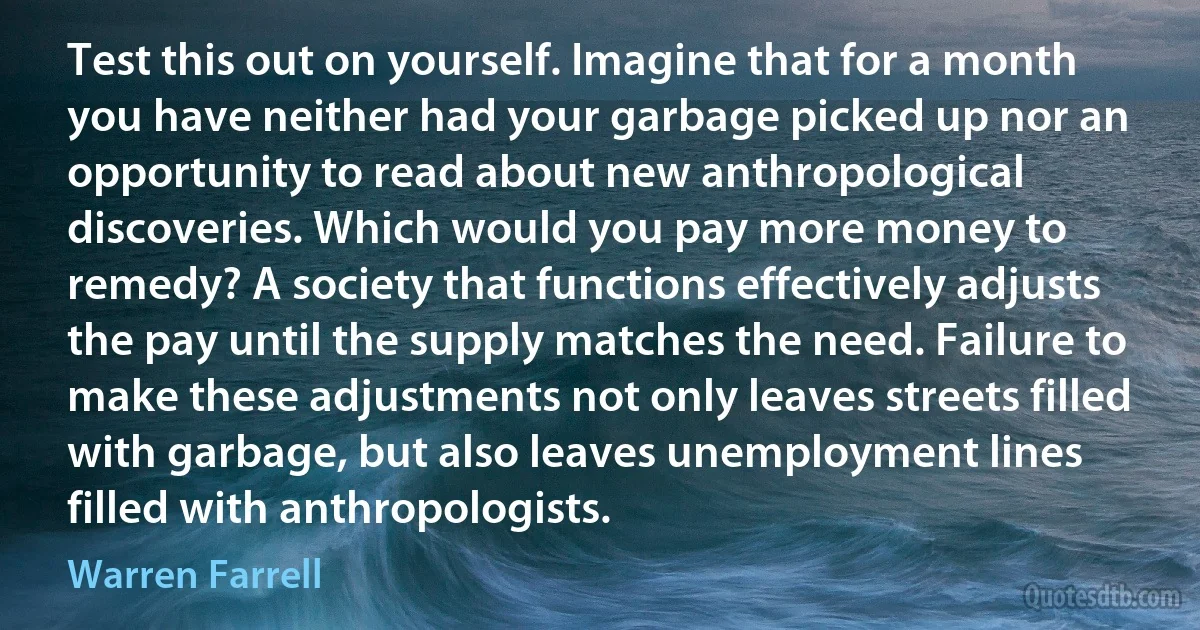 Test this out on yourself. Imagine that for a month you have neither had your garbage picked up nor an opportunity to read about new anthropological discoveries. Which would you pay more money to remedy? A society that functions effectively adjusts the pay until the supply matches the need. Failure to make these adjustments not only leaves streets filled with garbage, but also leaves unemployment lines filled with anthropologists. (Warren Farrell)