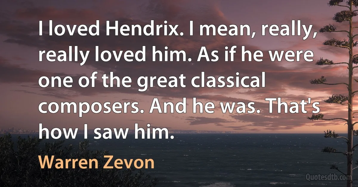 I loved Hendrix. I mean, really, really loved him. As if he were one of the great classical composers. And he was. That's how I saw him. (Warren Zevon)