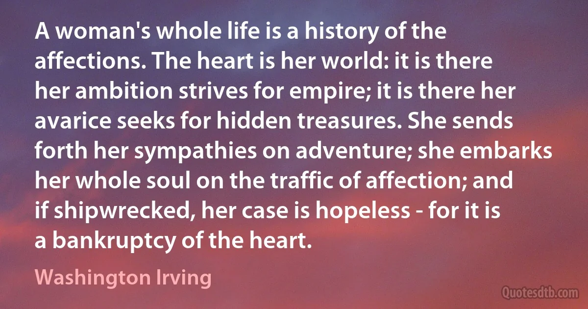 A woman's whole life is a history of the affections. The heart is her world: it is there her ambition strives for empire; it is there her avarice seeks for hidden treasures. She sends forth her sympathies on adventure; she embarks her whole soul on the traffic of affection; and if shipwrecked, her case is hopeless - for it is a bankruptcy of the heart. (Washington Irving)