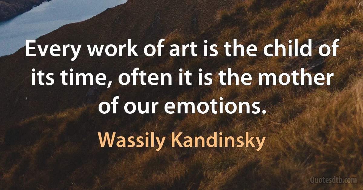 Every work of art is the child of its time, often it is the mother of our emotions. (Wassily Kandinsky)