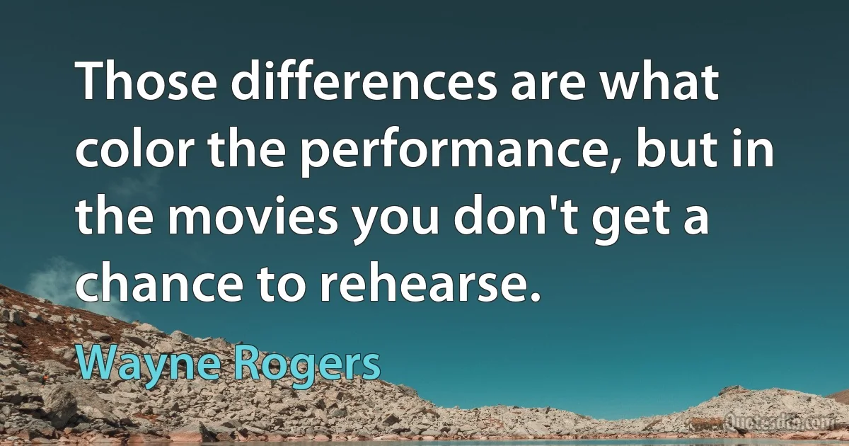 Those differences are what color the performance, but in the movies you don't get a chance to rehearse. (Wayne Rogers)