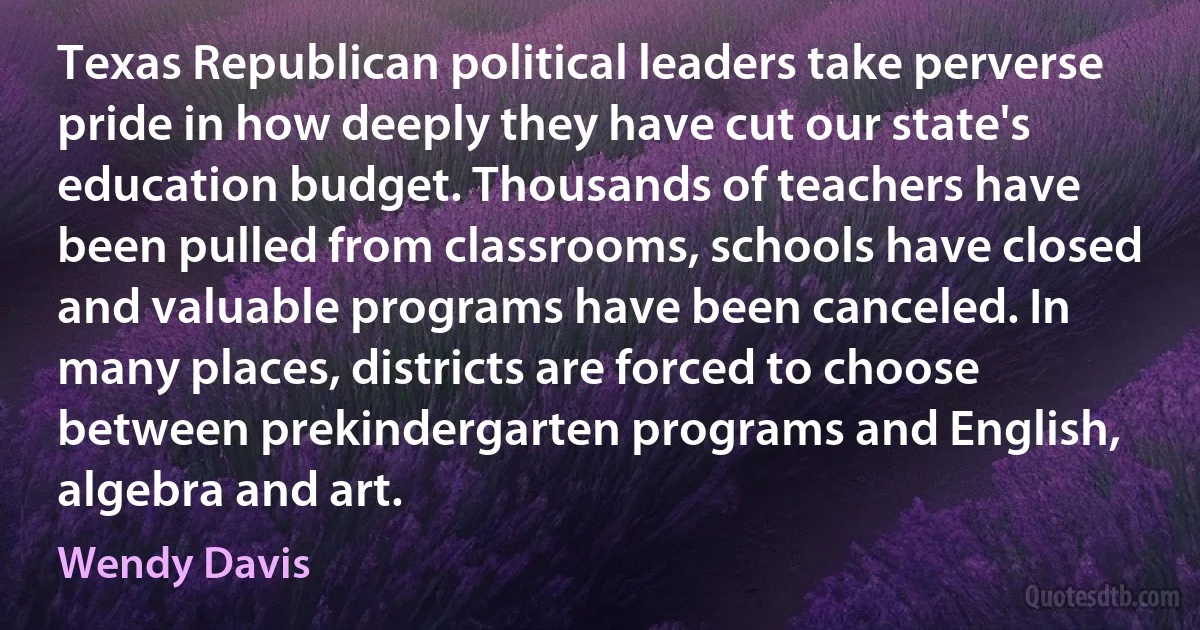 Texas Republican political leaders take perverse pride in how deeply they have cut our state's education budget. Thousands of teachers have been pulled from classrooms, schools have closed and valuable programs have been canceled. In many places, districts are forced to choose between prekindergarten programs and English, algebra and art. (Wendy Davis)