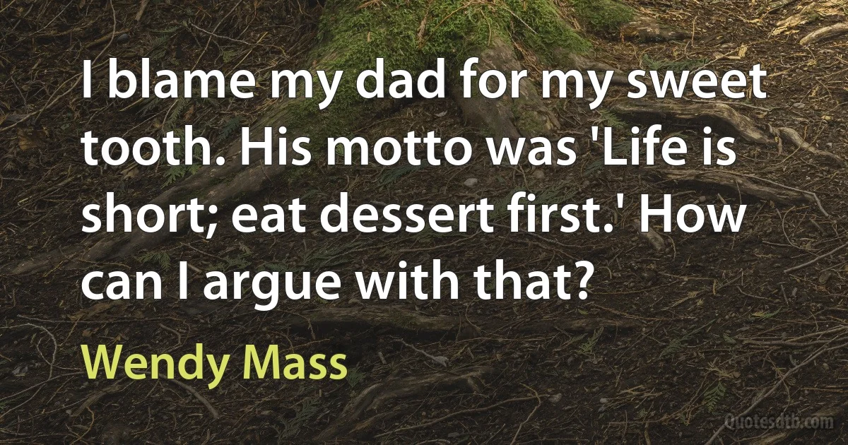 I blame my dad for my sweet tooth. His motto was 'Life is short; eat dessert first.' How can I argue with that? (Wendy Mass)