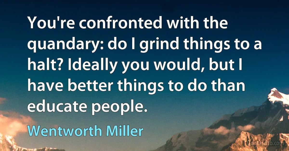 You're confronted with the quandary: do I grind things to a halt? Ideally you would, but I have better things to do than educate people. (Wentworth Miller)