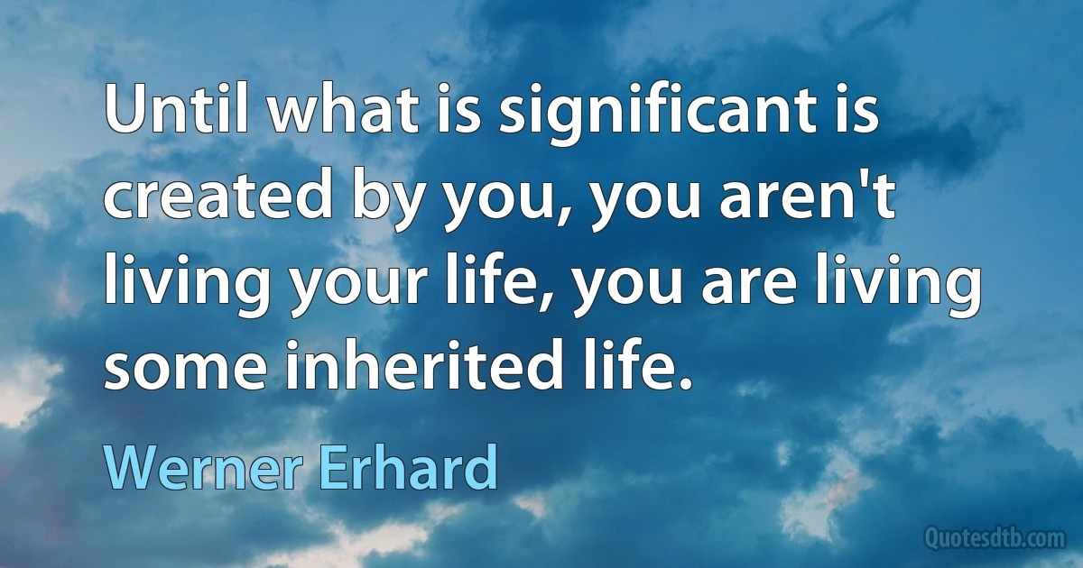 Until what is significant is created by you, you aren't living your life, you are living some inherited life. (Werner Erhard)