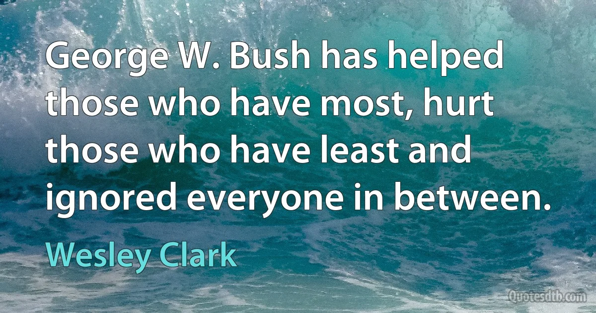 George W. Bush has helped those who have most, hurt those who have least and ignored everyone in between. (Wesley Clark)