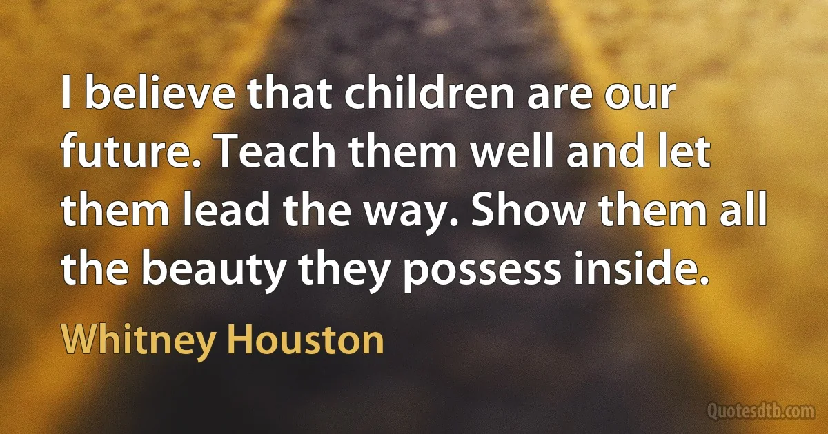 I believe that children are our future. Teach them well and let them lead the way. Show them all the beauty they possess inside. (Whitney Houston)