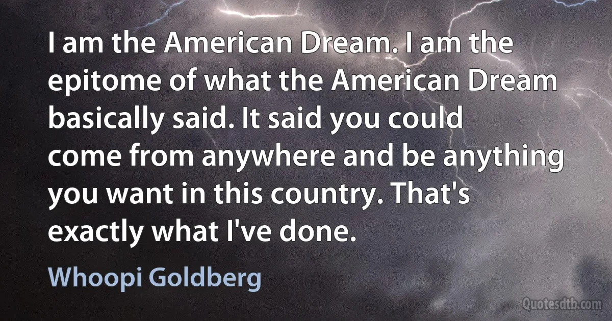 I am the American Dream. I am the epitome of what the American Dream basically said. It said you could come from anywhere and be anything you want in this country. That's exactly what I've done. (Whoopi Goldberg)