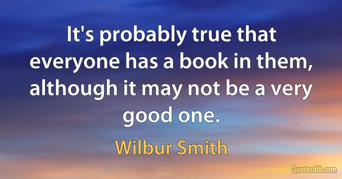 It's probably true that everyone has a book in them, although it may not be a very good one. (Wilbur Smith)