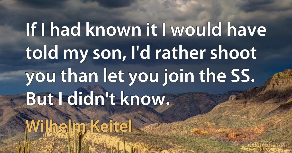 If I had known it I would have told my son, I'd rather shoot you than let you join the SS. But I didn't know. (Wilhelm Keitel)